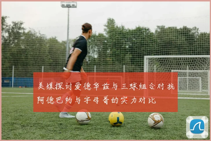 美媒探讨爱德华兹与三球组合对抗阿德巴约与字母哥的实力对比