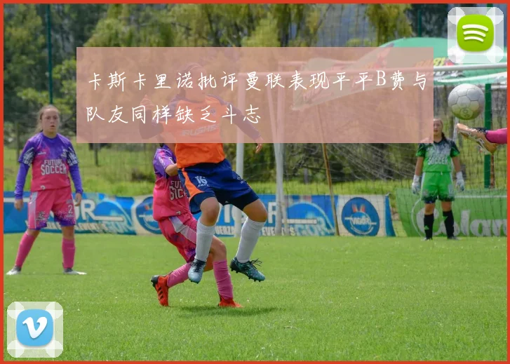 卡斯卡里诺批评曼联表现平平B费与队友同样缺乏斗志