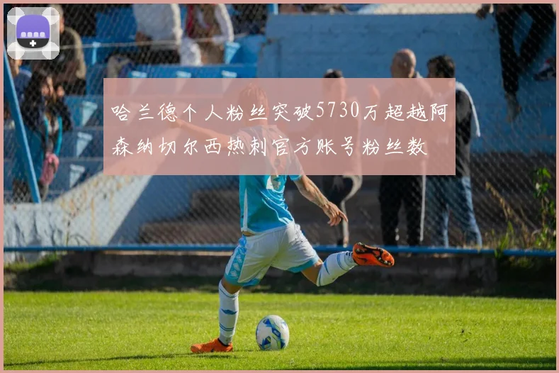 哈兰德个人粉丝突破5730万超越阿森纳切尔西热刺官方账号粉丝数