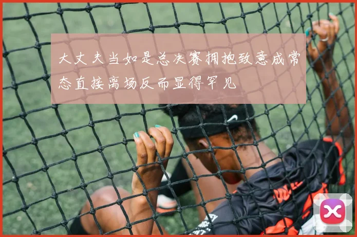 大丈夫当如是总决赛拥抱致意成常态直接离场反而显得罕见
