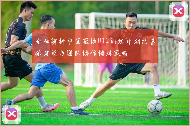 全面解析中国篮协U12训练计划的基础建设与团队协作锤炼策略