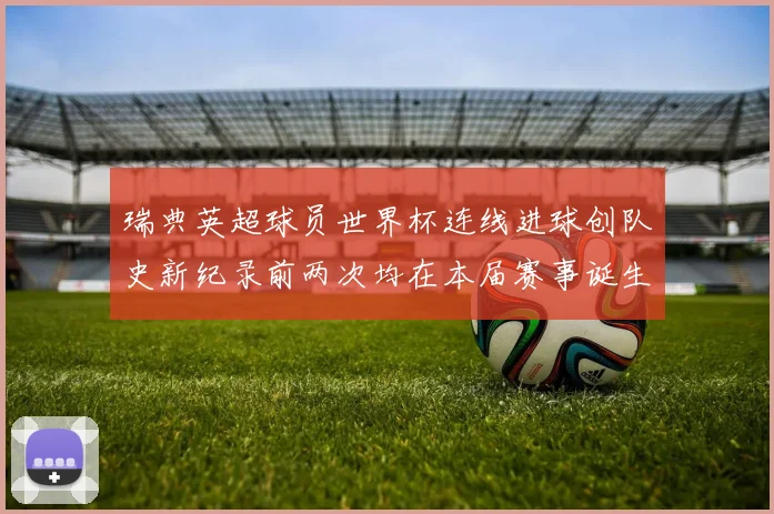 瑞典英超球员世界杯连线进球创队史新纪录前两次均在本届赛事诞生