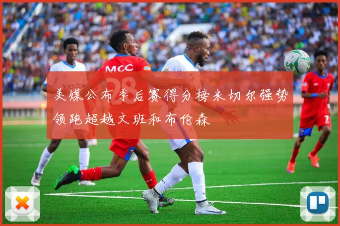 美媒公布季后赛得分榜米切尔强势领跑超越文班和布伦森