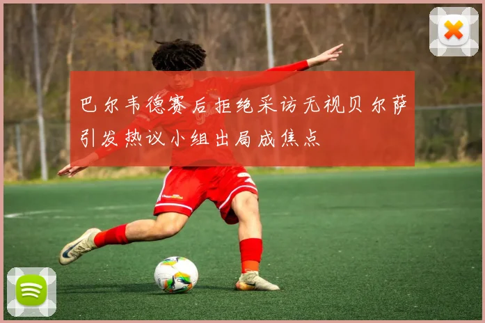 巴尔韦德赛后拒绝采访无视贝尔萨引发热议小组出局成焦点