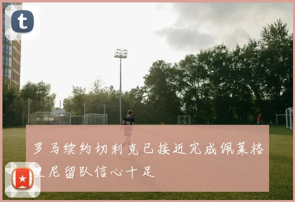 罗马续约切利克已接近完成佩莱格里尼留队信心十足