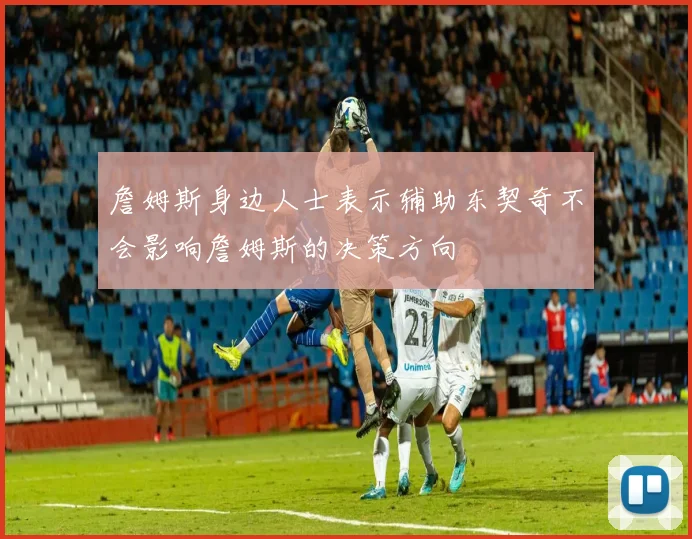 詹姆斯身边人士表示辅助东契奇不会影响詹姆斯的决策方向