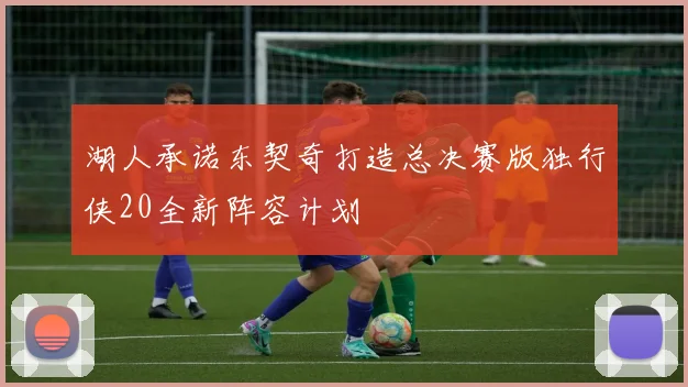 湖人承诺东契奇打造总决赛版独行侠20全新阵容计划