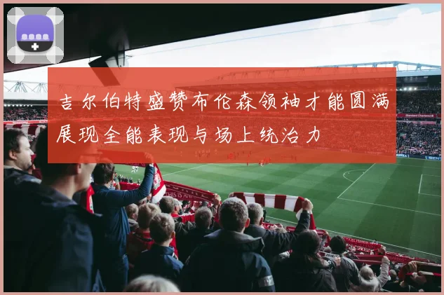 吉尔伯特盛赞布伦森领袖才能圆满展现全能表现与场上统治力