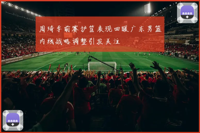 周琦季前赛护筐表现回暖广东男篮内线战略调整引发关注