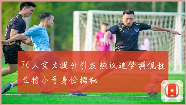 76人实力提升引发热议追梦调侃杜兰特小号身份揭秘